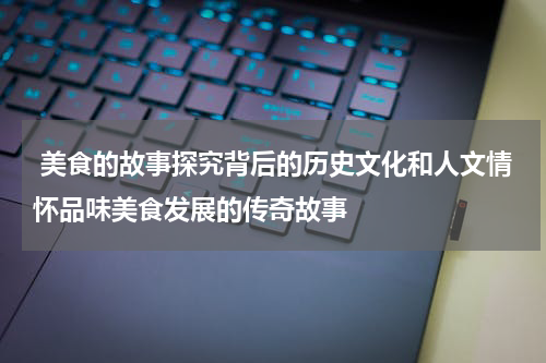  美食的故事探究背后的历史文化和人文情怀品味美食发展的传奇故事