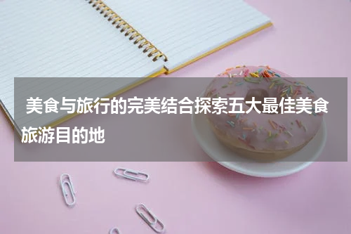  美食与旅行的完美结合探索五大最佳美食旅游目的地