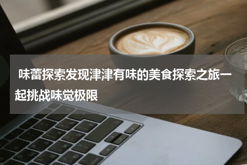  味蕾探索发现津津有味的美食探索之旅一起挑战味觉极限