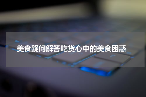  美食疑问解答吃货心中的美食困惑