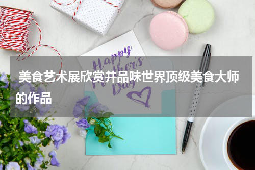  美食艺术展欣赏并品味世界顶级美食大师的作品