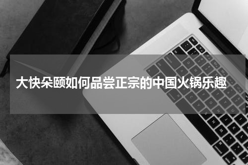  大快朵颐如何品尝正宗的中国火锅乐趣