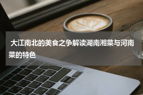  大江南北的美食之争解读湖南湘菜与河南菜的特色