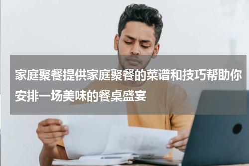 家庭聚餐提供家庭聚餐的菜谱和技巧帮助你安排一场美味的餐桌盛宴