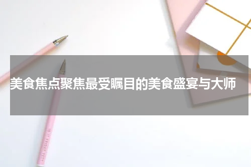  美食焦点聚焦最受瞩目的美食盛宴与大师