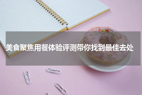  美食聚焦用餐体验评测带你找到最佳去处