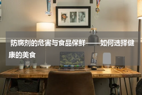  防腐剂的危害与食品保鲜——如何选择健康的美食