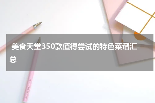  美食天堂350款值得尝试的特色菜谱汇总