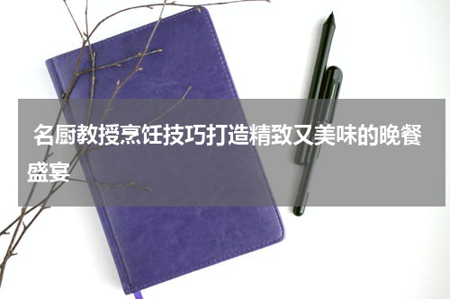  名厨教授烹饪技巧打造精致又美味的晚餐盛宴