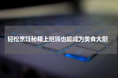  轻松烹饪秘籍上班族也能成为美食大厨