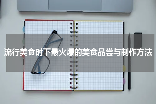 流行美食时下最火爆的美食品尝与制作方法