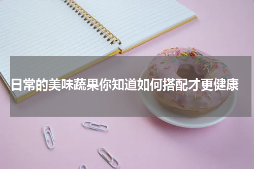 日常的美味蔬果你知道如何搭配才更健康