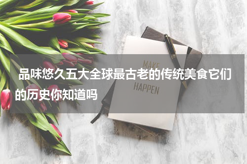  品味悠久五大全球最古老的传统美食它们的历史你知道吗