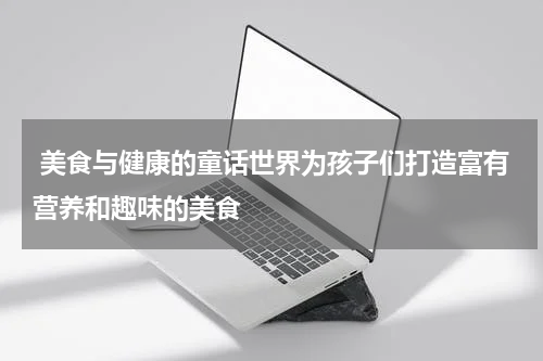 美食与健康的童话世界为孩子们打造富有营养和趣味的美食