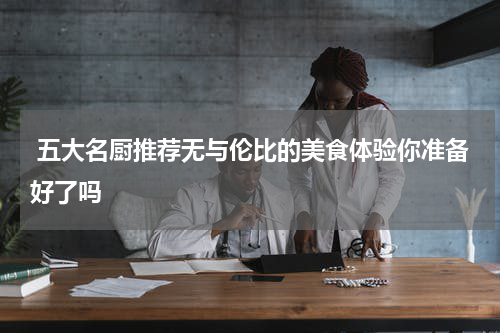  五大名厨推荐无与伦比的美食体验你准备好了吗