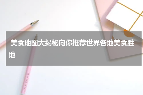  美食地图大揭秘向你推荐世界各地美食胜地
