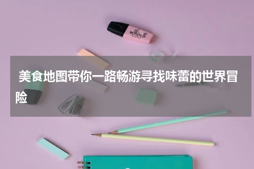  美食地图带你一路畅游寻找味蕾的世界冒险
