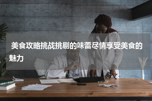  美食攻略挑战挑剔的味蕾尽情享受美食的魅力
