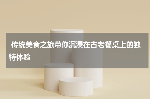  传统美食之旅带你沉浸在古老餐桌上的独特体验
