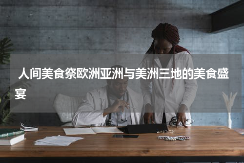  人间美食祭欧洲亚洲与美洲三地的美食盛宴