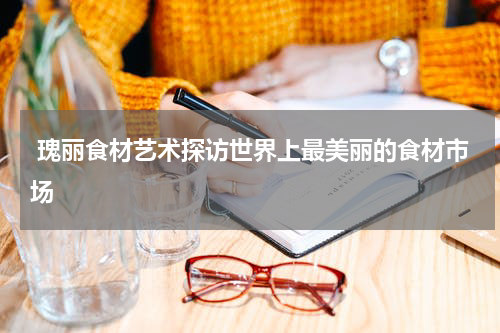  瑰丽食材艺术探访世界上最美丽的食材市场