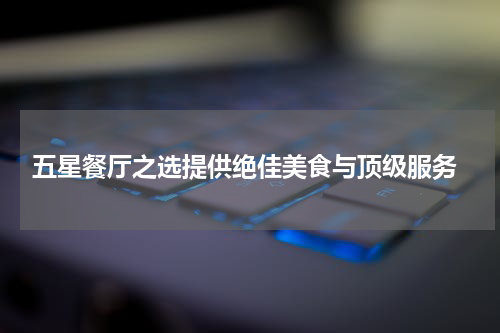  五星餐厅之选提供绝佳美食与顶级服务