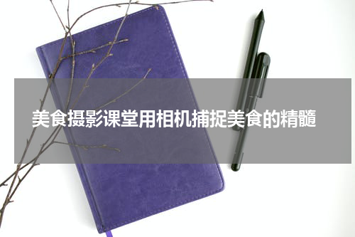  美食摄影课堂用相机捕捉美食的精髓