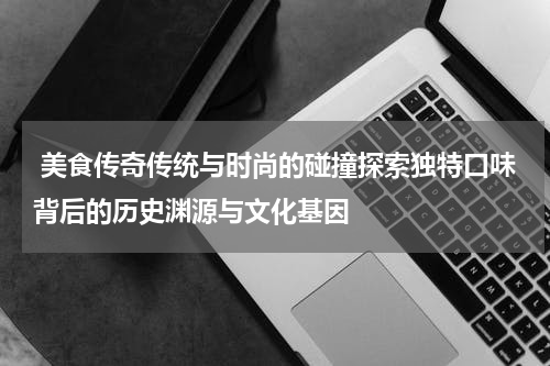  美食传奇传统与时尚的碰撞探索独特口味背后的历史渊源与文化基因