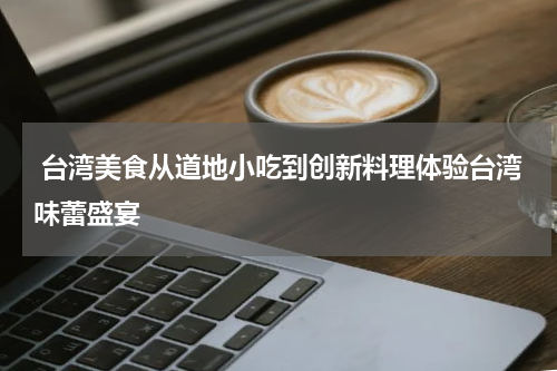  台湾美食从道地小吃到创新料理体验台湾味蕾盛宴