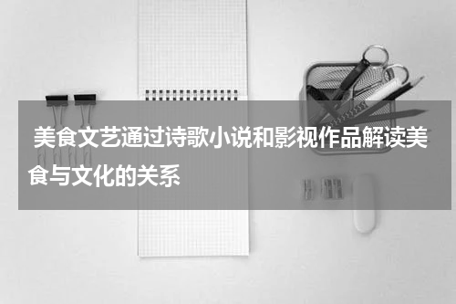  美食文艺通过诗歌小说和影视作品解读美食与文化的关系
