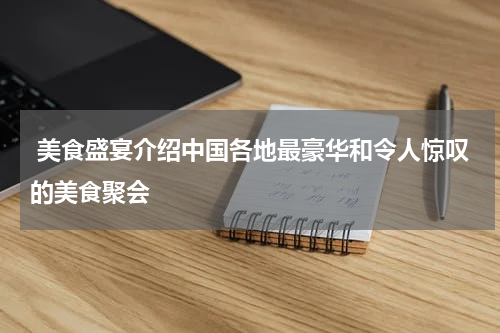  美食盛宴介绍中国各地最豪华和令人惊叹的美食聚会