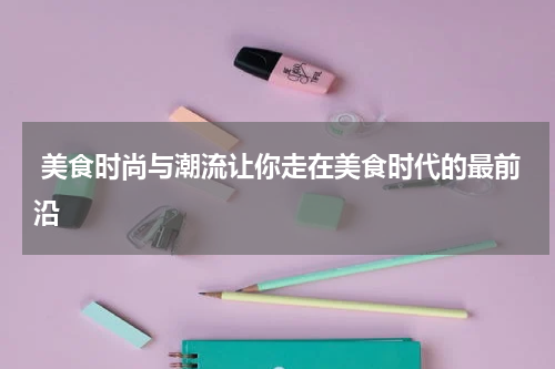  美食时尚与潮流让你走在美食时代的最前沿