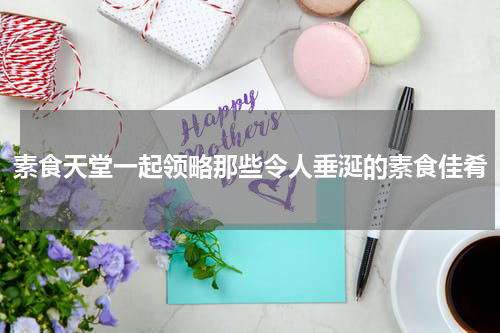 素食天堂一起领略那些令人垂涎的素食佳肴