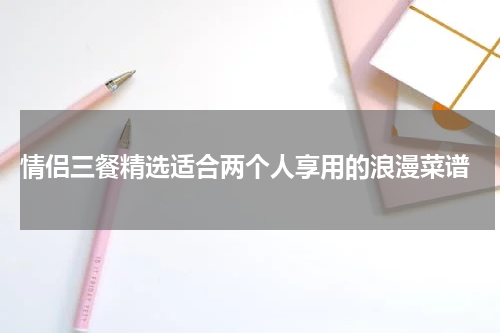  情侣三餐精选适合两个人享用的浪漫菜谱