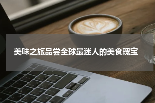  美味之旅品尝全球最迷人的美食瑰宝