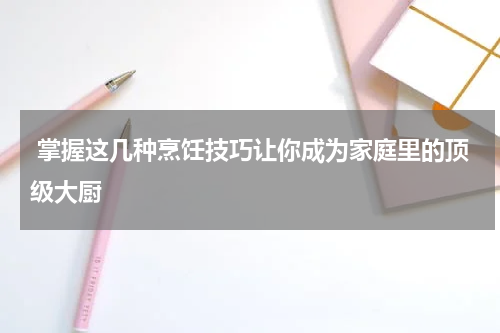  掌握这几种烹饪技巧让你成为家庭里的顶级大厨