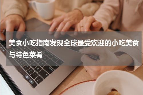 美食小吃指南发现全球最受欢迎的小吃美食与特色菜肴