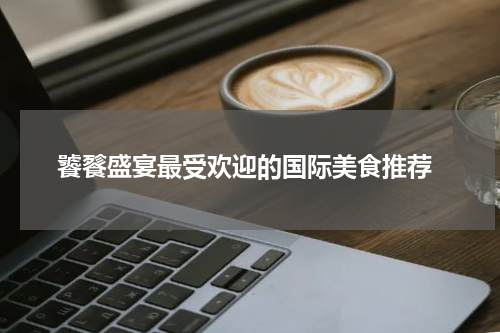  饕餮盛宴最受欢迎的国际美食推荐
