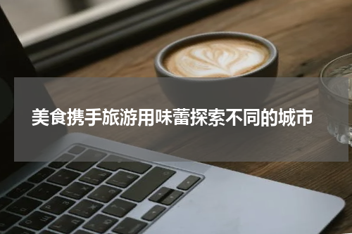  美食携手旅游用味蕾探索不同的城市