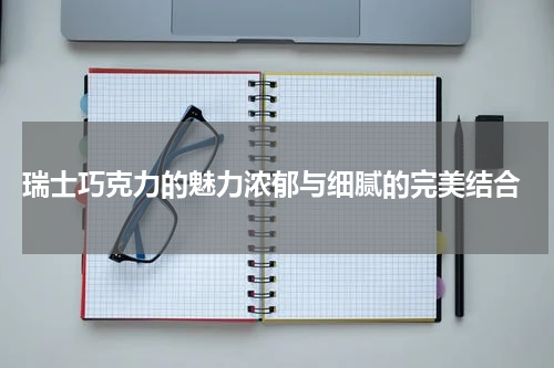  瑞士巧克力的魅力浓郁与细腻的完美结合