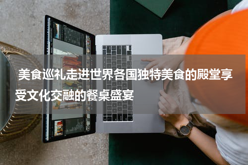  美食巡礼走进世界各国独特美食的殿堂享受文化交融的餐桌盛宴