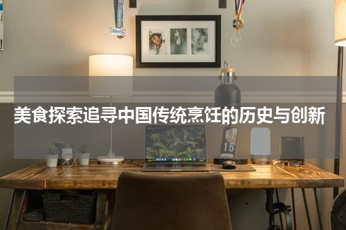  美食探索追寻中国传统烹饪的历史与创新