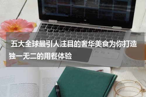  五大全球最引人注目的奢华美食为你打造独一无二的用餐体验
