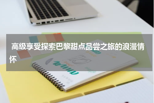  高级享受探索巴黎甜点品尝之旅的浪漫情怀