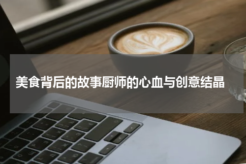  美食背后的故事厨师的心血与创意结晶