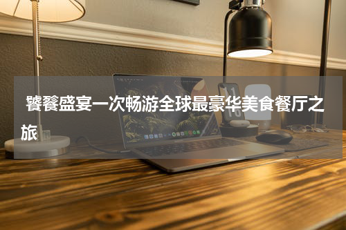  饕餮盛宴一次畅游全球最豪华美食餐厅之旅