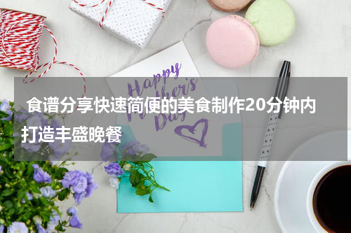  食谱分享快速简便的美食制作20分钟内打造丰盛晚餐
