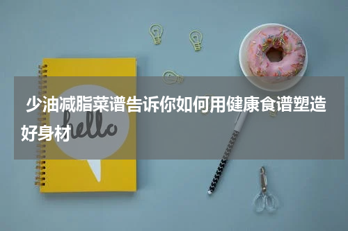  少油减脂菜谱告诉你如何用健康食谱塑造好身材