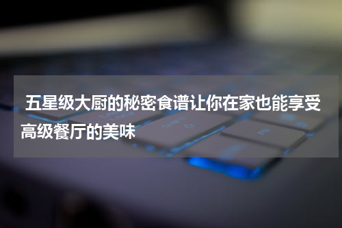  五星级大厨的秘密食谱让你在家也能享受高级餐厅的美味