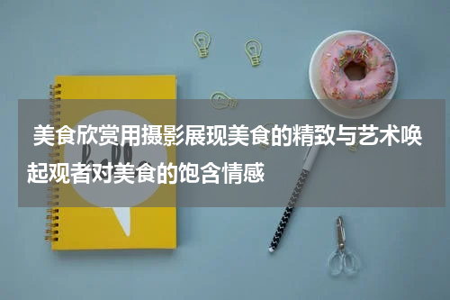  美食欣赏用摄影展现美食的精致与艺术唤起观者对美食的饱含情感